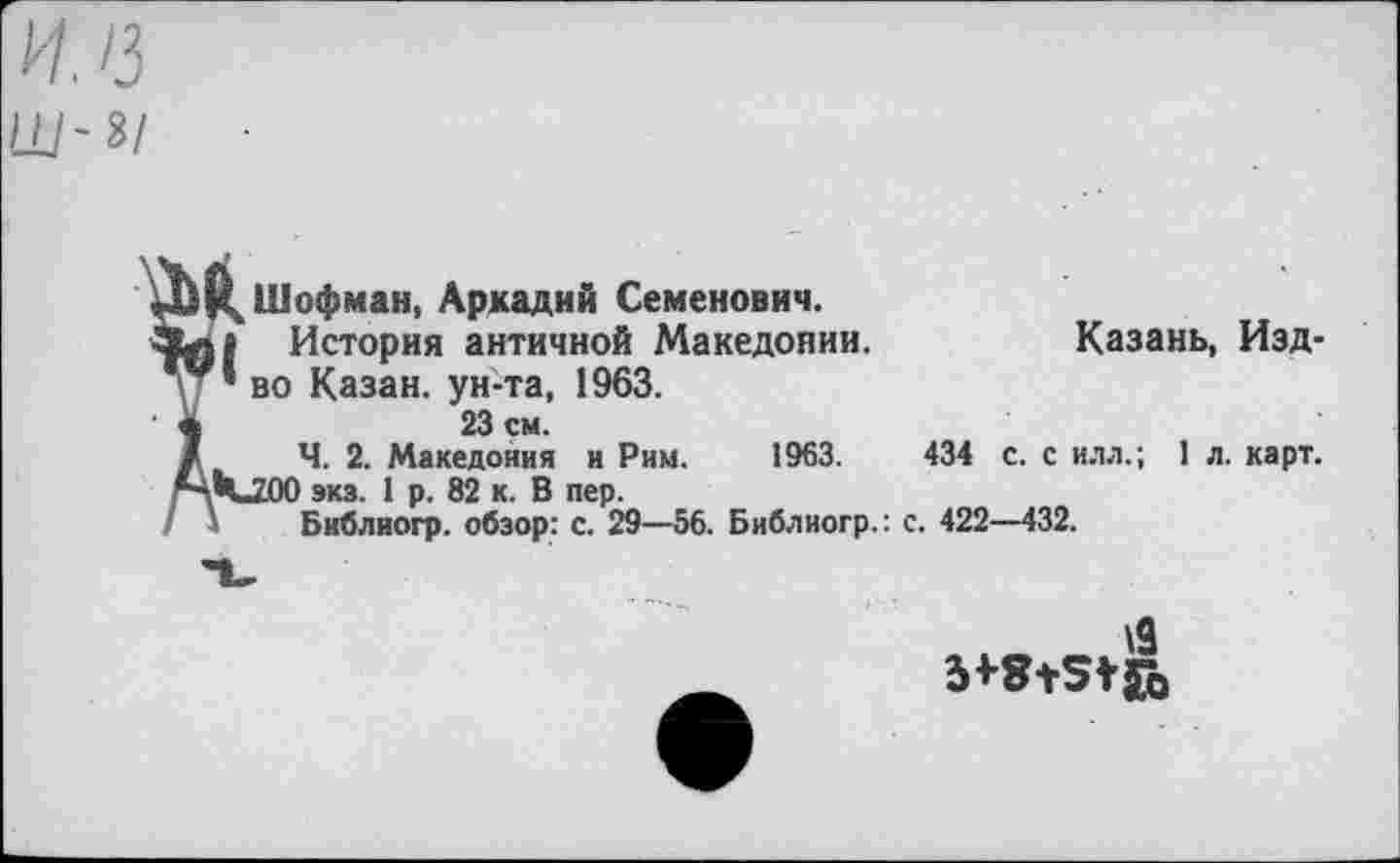 ﻿ил
Ш-г/
Д^Шофман, Аркадий Семенович.
История античной Македонии.
' ’ во Казан, ун-та, 1963.
*	23 см.
/ Ч. 2. Македония и Рим. 1963.
МчЛЮ экз. 1 р. 82 к. В пер.
' Библиогр. обзор: с. 29—56. Библиогр.: с
Казань, Изд-
434 с. с илл.; 1 л. карт. . 422—432.
